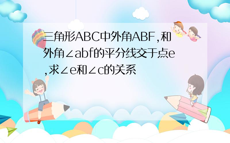 三角形ABC中外角ABF,和外角∠abf的平分线交于点e,求∠e和∠c的关系