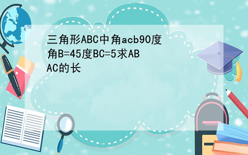 三角形ABC中角acb90度角B=45度BC=5求AB AC的长