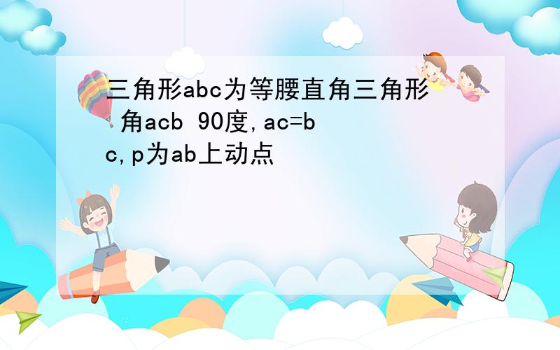 三角形abc为等腰直角三角形 角acb 90度,ac=bc,p为ab上动点