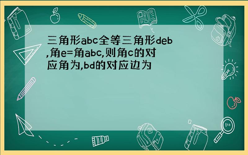 三角形abc全等三角形deb,角e=角abc,则角c的对应角为,bd的对应边为