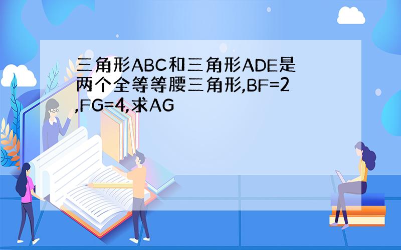 三角形ABC和三角形ADE是两个全等等腰三角形,BF=2,FG=4,求AG