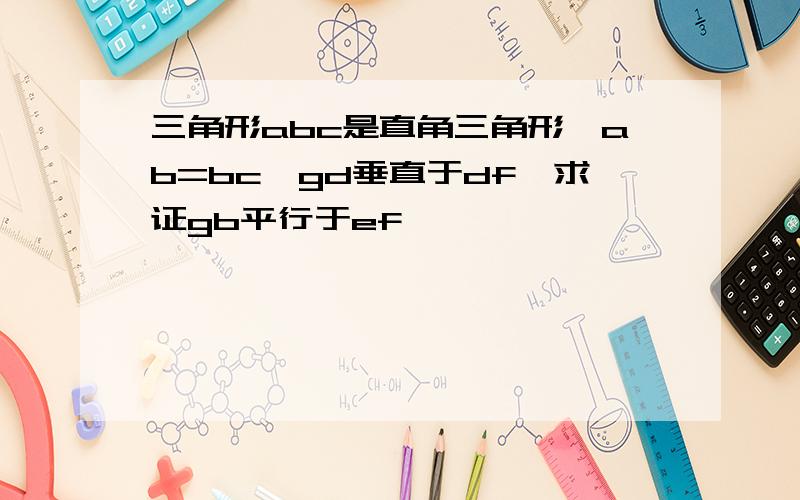 三角形abc是直角三角形,ab=bc,gd垂直于df,求证gb平行于ef