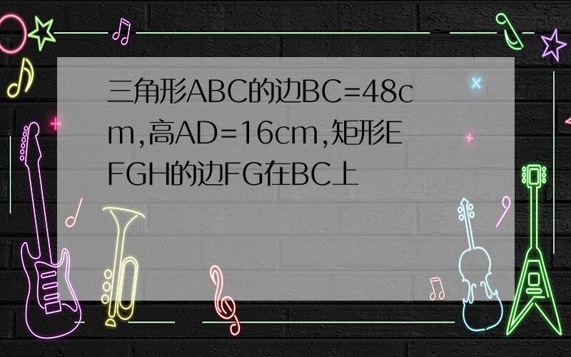 三角形ABC的边BC=48cm,高AD=16cm,矩形EFGH的边FG在BC上