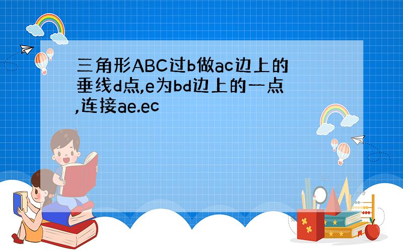 三角形ABC过b做ac边上的垂线d点,e为bd边上的一点,连接ae.ec