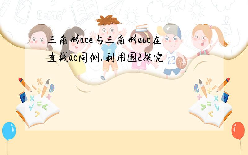 三角形ace与三角形abc在直线ac同侧,利用图2探究