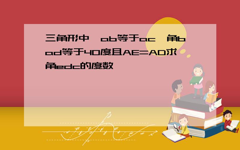 三角形中,ab等于ac,角bad等于40度且AE=AD求角edc的度数