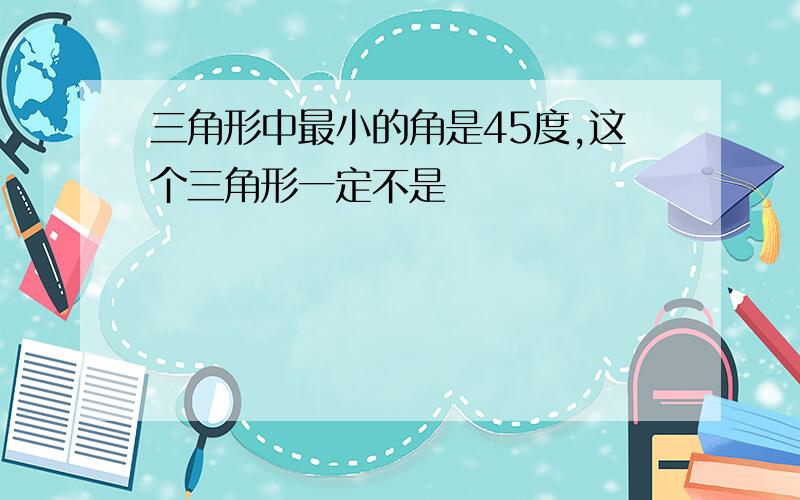 三角形中最小的角是45度,这个三角形一定不是