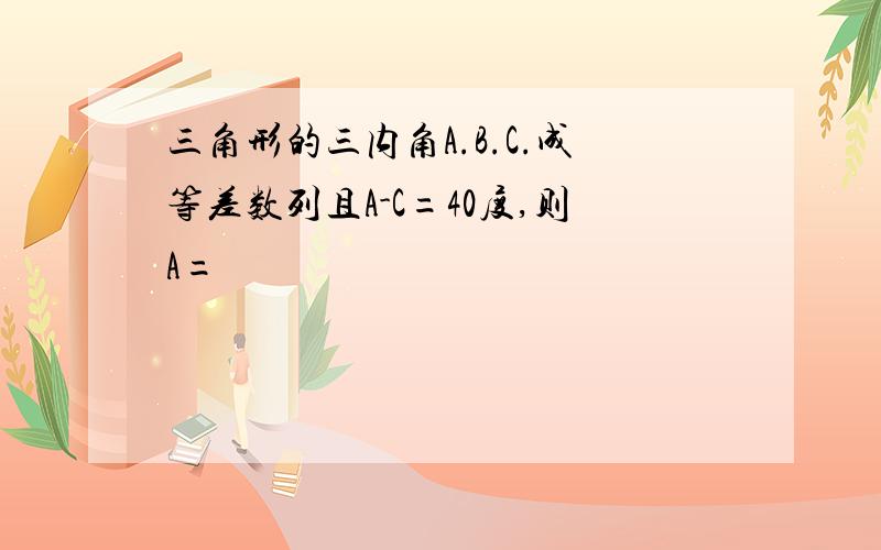 三角形的三内角A.B.C.成等差数列且A-C=40度,则A=