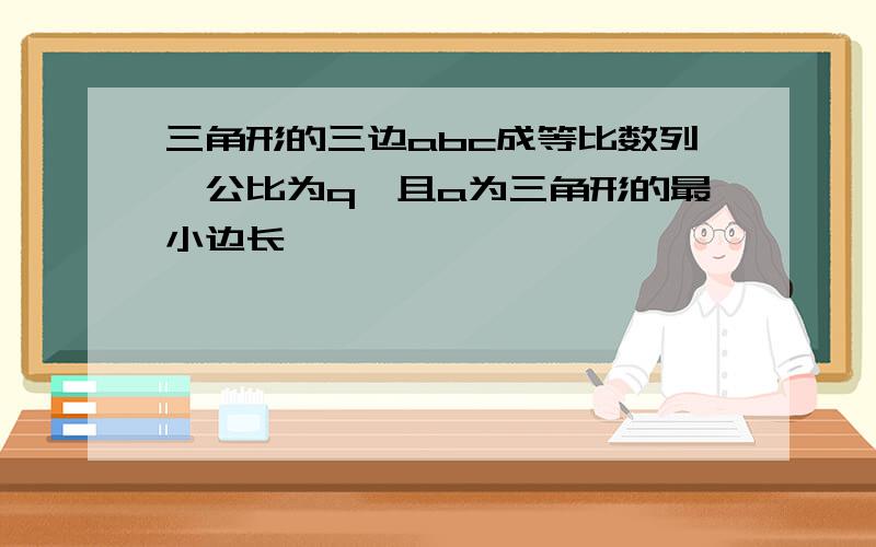 三角形的三边abc成等比数列,公比为q,且a为三角形的最小边长