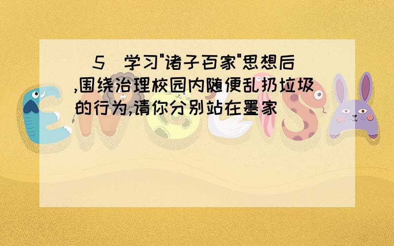 (5)学习"诸子百家"思想后,围绕治理校园内随便乱扔垃圾的行为,请你分别站在墨家