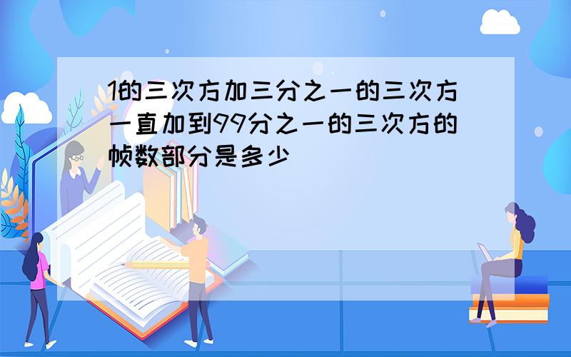 1的三次方加三分之一的三次方一直加到99分之一的三次方的帧数部分是多少