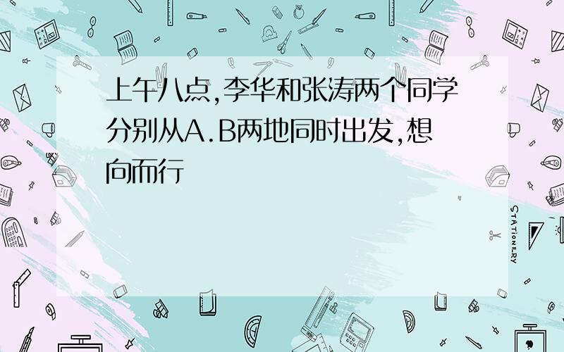 上午八点,李华和张涛两个同学分别从A.B两地同时出发,想向而行