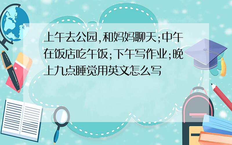 上午去公园,和妈妈聊天;中午在饭店吃午饭;下午写作业;晚上九点睡觉用英文怎么写