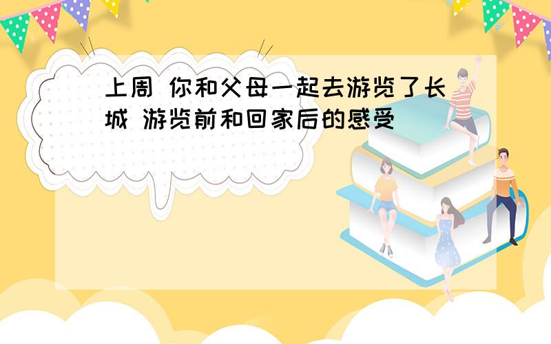 上周 你和父母一起去游览了长城 游览前和回家后的感受