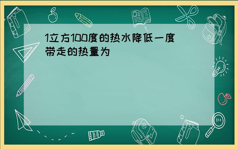 1立方100度的热水降低一度带走的热量为