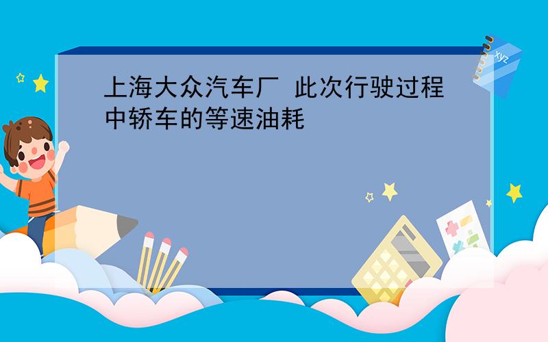 上海大众汽车厂 此次行驶过程中轿车的等速油耗