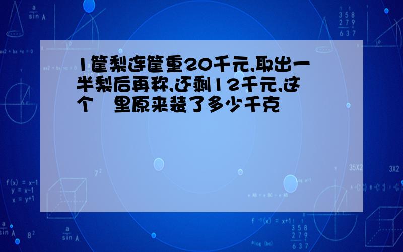 1筐梨连筐重20千元,取出一半梨后再称,还剩12千元,这个笁里原来装了多少千克