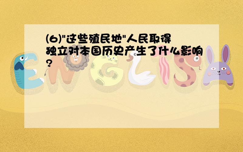 (6)"这些殖民地"人民取得独立对本国历史产生了什么影响?