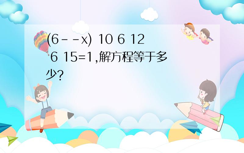 (6--x) 10 6 12 6 15=1,解方程等于多少?