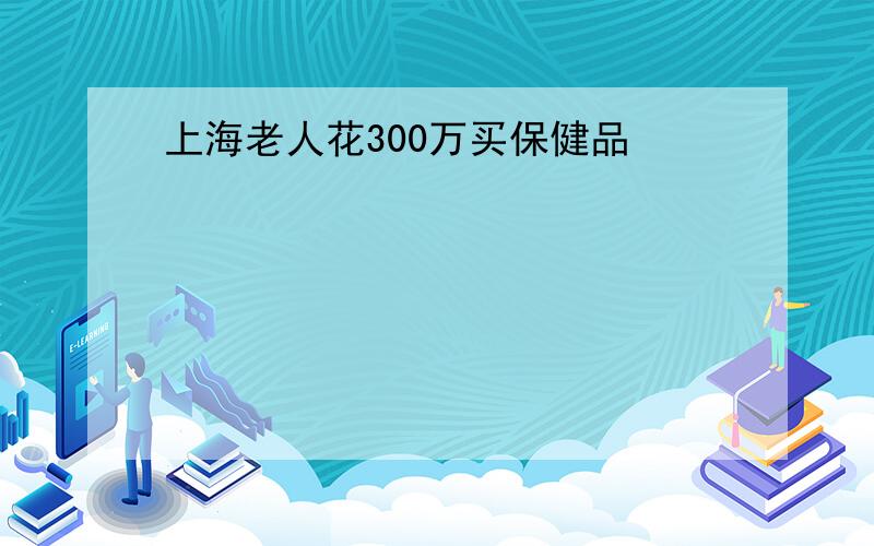 上海老人花300万买保健品