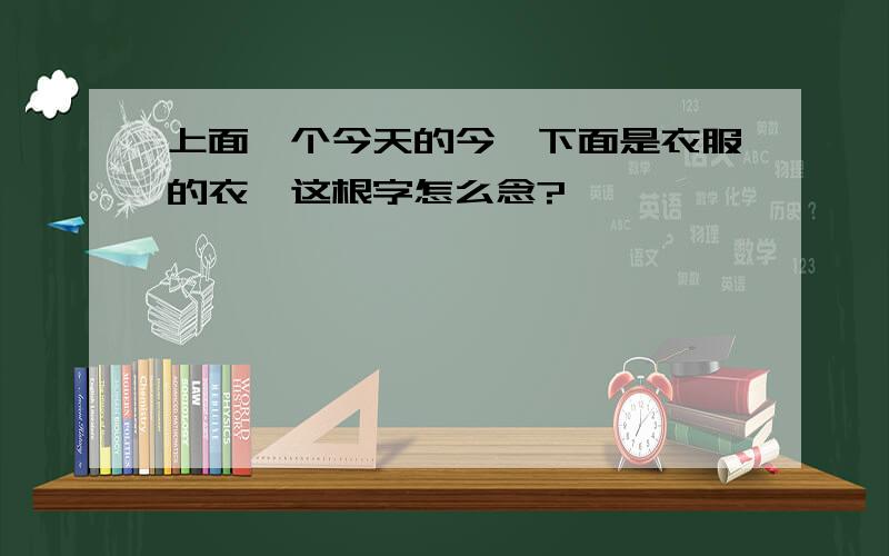 上面一个今天的今,下面是衣服的衣,这根字怎么念?