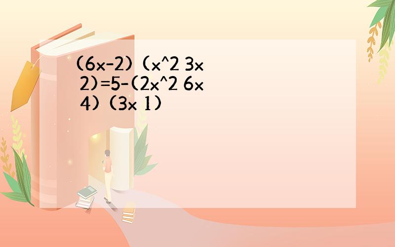 (6x-2) (x^2 3x 2)=5-(2x^2 6x 4) (3x 1)