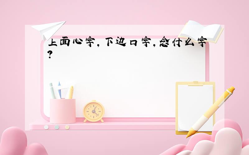 上面心字,下边口字,念什么字?