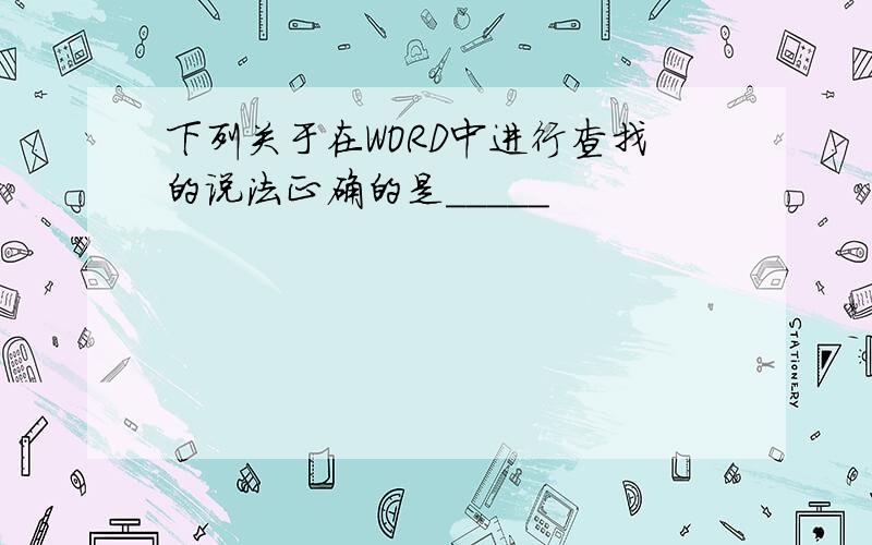 下列关于在WORD中进行查找的说法正确的是_____