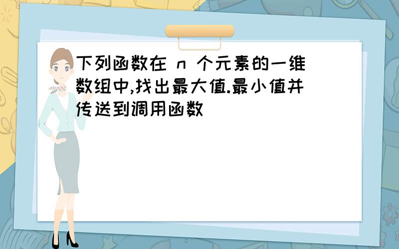 下列函数在 n 个元素的一维数组中,找出最大值.最小值并传送到调用函数