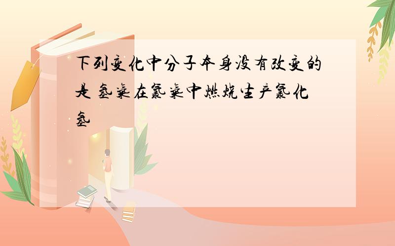 下列变化中分子本身没有改变的是 氢气在氯气中燃烧生产氯化氢