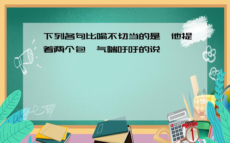 下列各句比喻不切当的是,他提着两个包,气喘吁吁的说