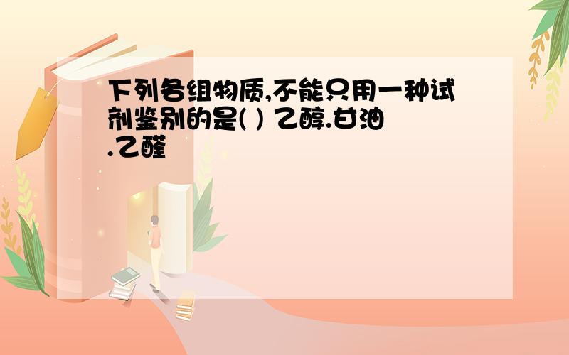 下列各组物质,不能只用一种试剂鉴别的是( ) 乙醇.甘油.乙醛