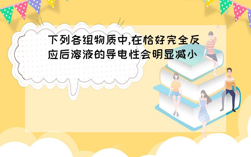 下列各组物质中,在恰好完全反应后溶液的导电性会明显减小