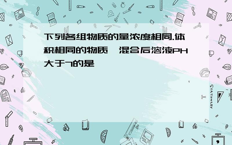 下列各组物质的量浓度相同.体积相同的物质,混合后溶液PH大于7的是