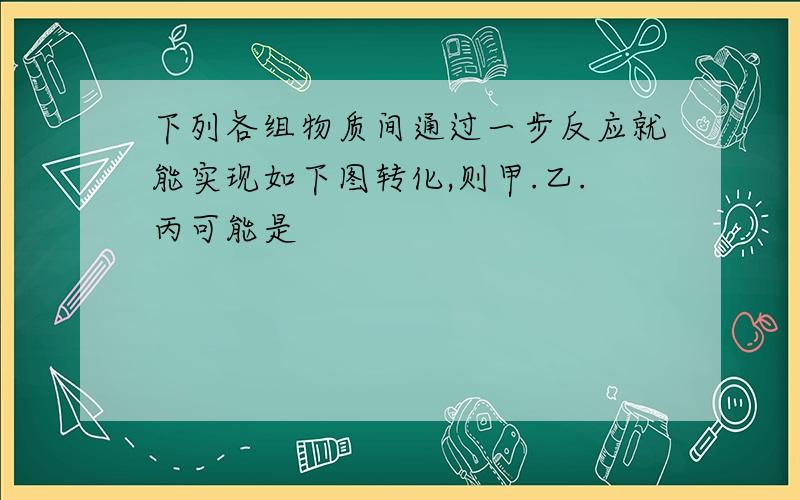 下列各组物质间通过一步反应就能实现如下图转化,则甲.乙.丙可能是