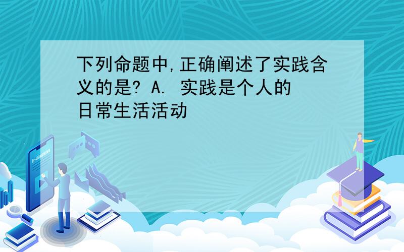 下列命题中,正确阐述了实践含义的是? A. 实践是个人的日常生活活动