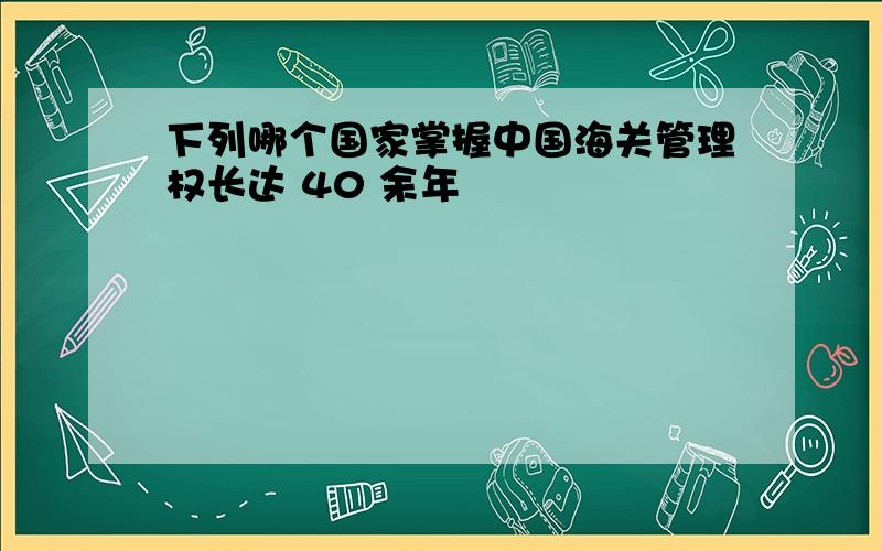 下列哪个国家掌握中国海关管理权长达 40 余年