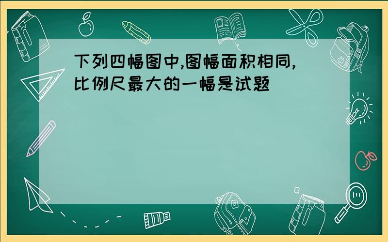 下列四幅图中,图幅面积相同,比例尺最大的一幅是试题