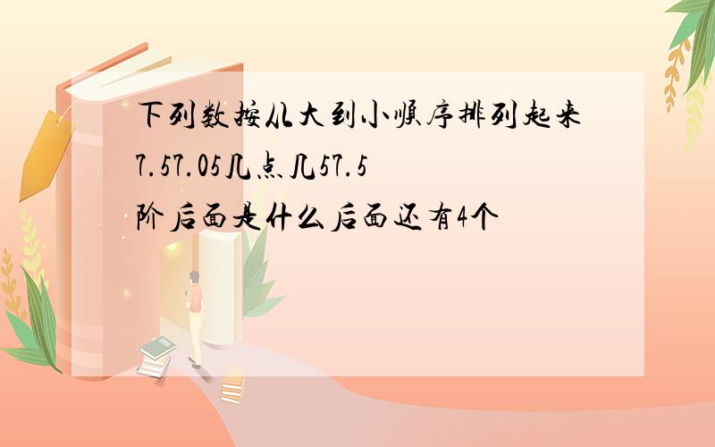 下列数按从大到小顺序排列起来7.57.05几点几57.5阶后面是什么后面还有4个