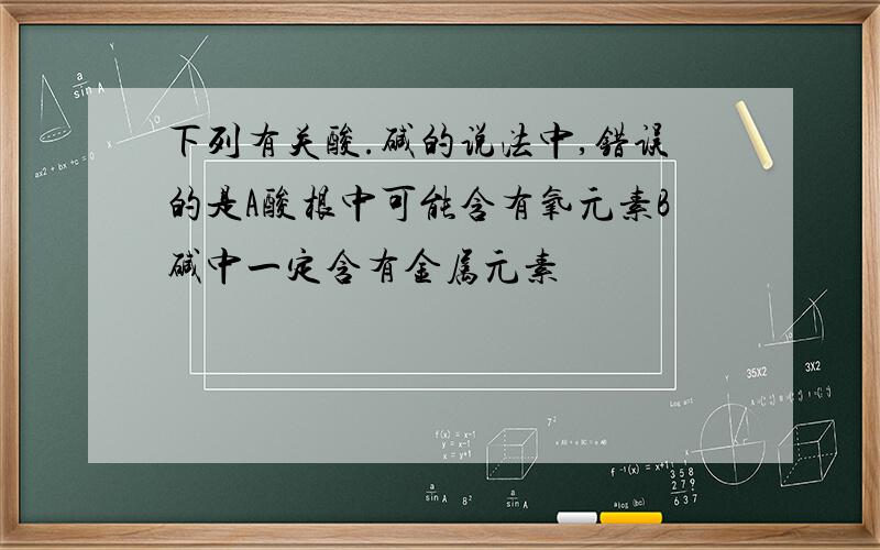 下列有关酸.碱的说法中,错误的是A酸根中可能含有氧元素B碱中一定含有金属元素