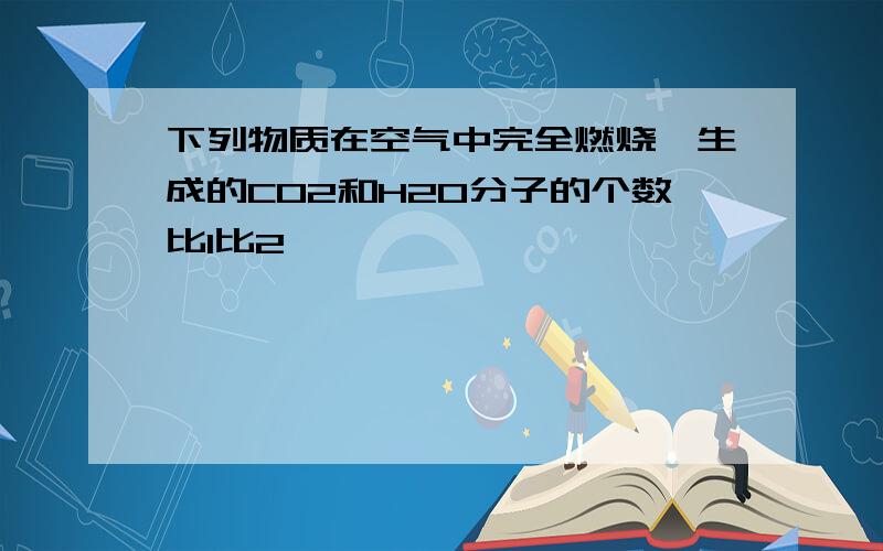 下列物质在空气中完全燃烧,生成的CO2和H2O分子的个数比1比2