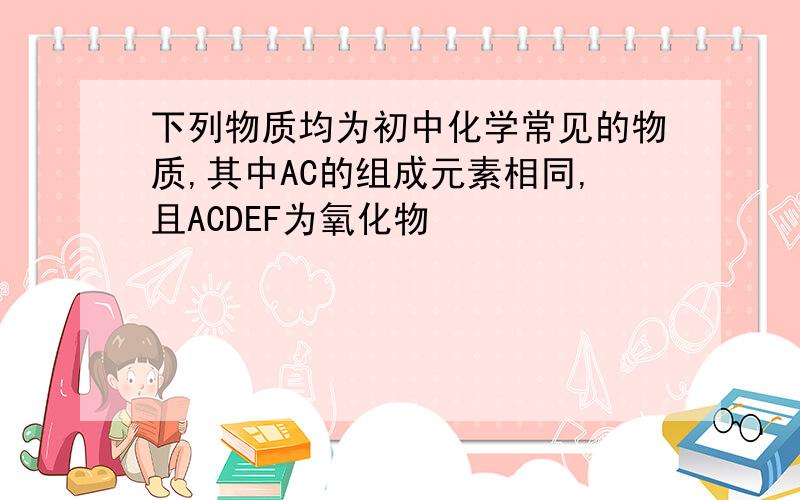 下列物质均为初中化学常见的物质,其中AC的组成元素相同,且ACDEF为氧化物