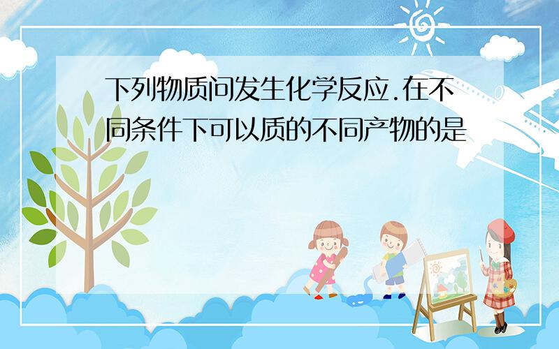 下列物质问发生化学反应.在不同条件下可以质的不同产物的是