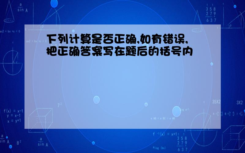 下列计算是否正确,如有错误,把正确答案写在题后的括号内