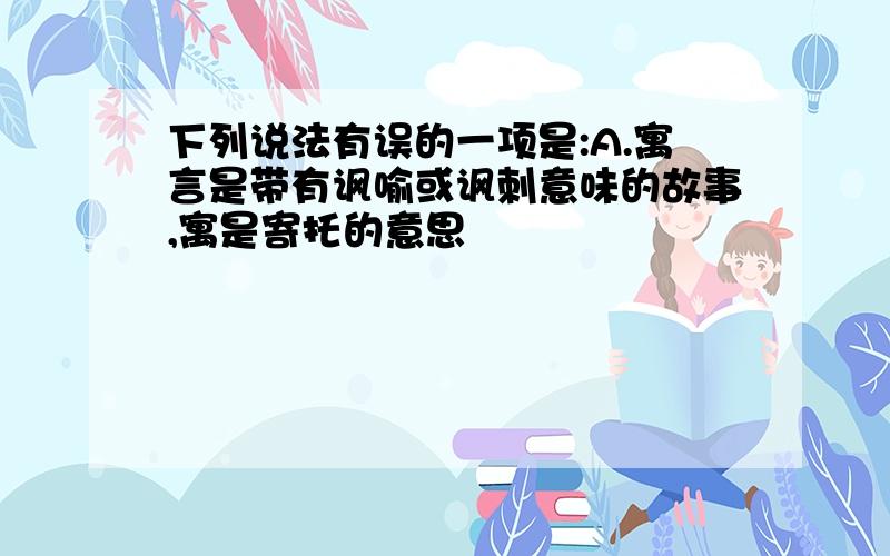 下列说法有误的一项是:A.寓言是带有讽喻或讽刺意味的故事,寓是寄托的意思