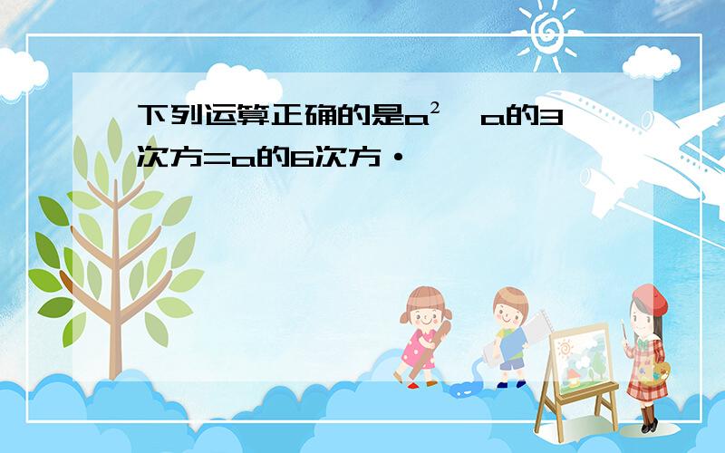 下列运算正确的是a²*a的3次方=a的6次方·