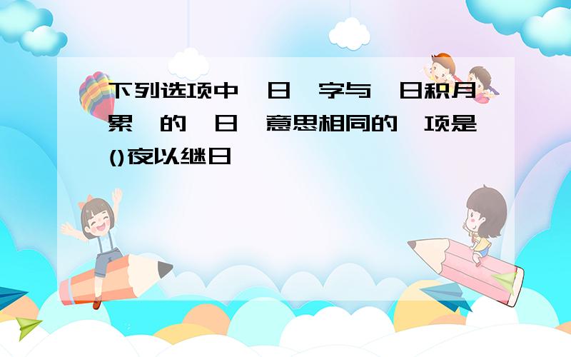 下列选项中"日"字与"日积月累"的"日"意思相同的一项是()夜以继日