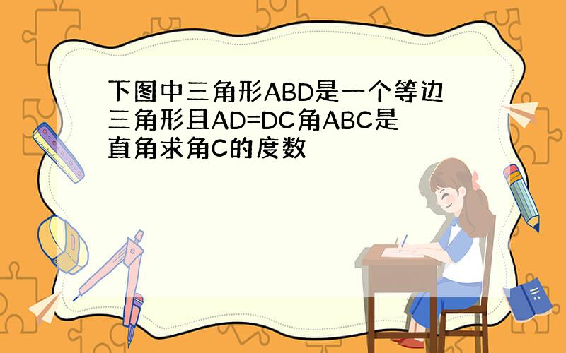 下图中三角形ABD是一个等边三角形且AD=DC角ABC是直角求角C的度数