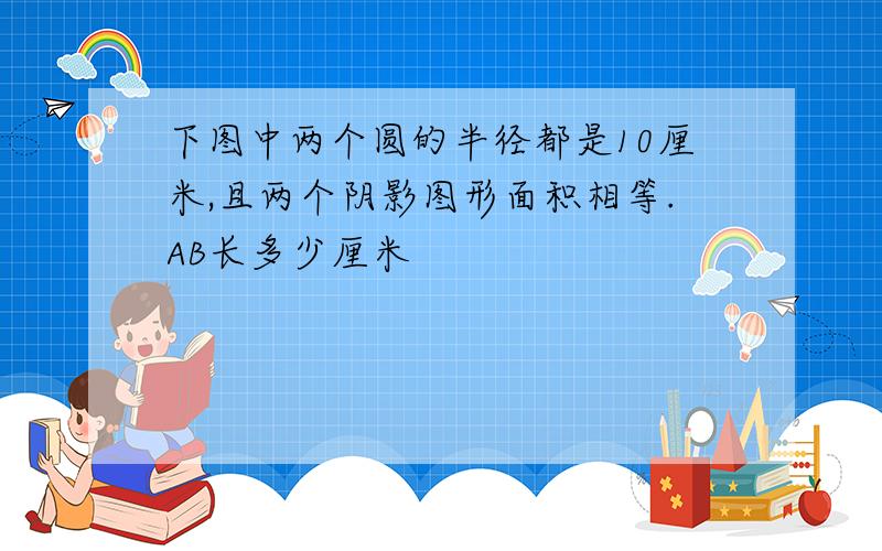 下图中两个圆的半径都是10厘米,且两个阴影图形面积相等.AB长多少厘米