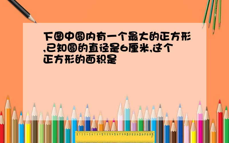 下图中圆内有一个最大的正方形,已知圆的直径是6厘米,这个正方形的面积是